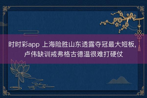 时时彩app 上海险胜山东透露夺冠最大短板, 卢伟缺训戒弗格古德温很难打硬仗