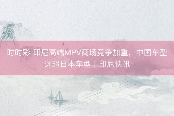 时时彩 印尼高端MPV商场竞争加重，中国车型远超日本车型｜印尼快讯
