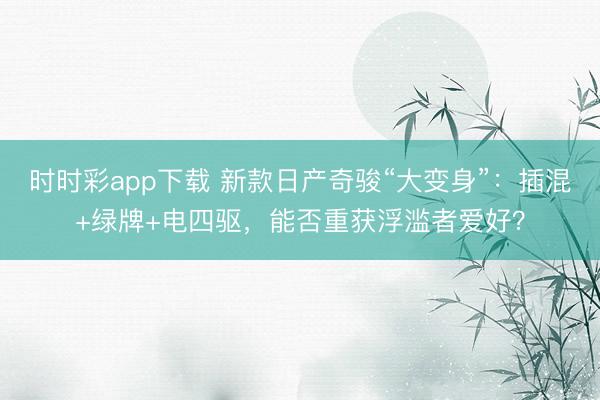 时时彩app下载 新款日产奇骏“大变身”：插混+绿牌+电四驱，能否重获浮滥者爱好？