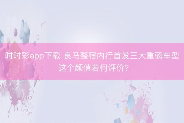 时时彩app下载 良马整宿内行首发三大重磅车型 这个颜值若何评价?