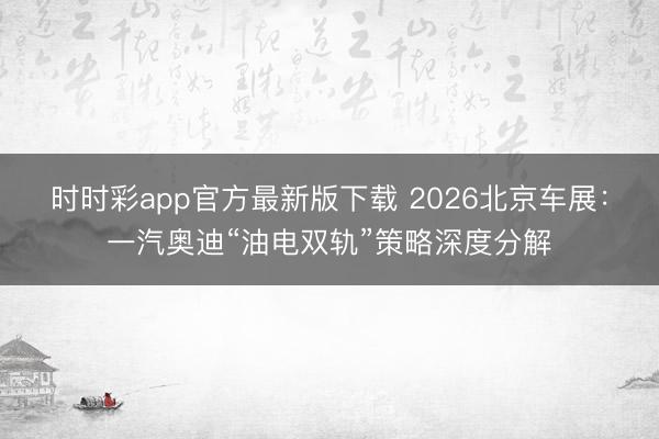 时时彩app官方最新版下载 2026北京车展：一汽奥迪“油电双轨”策略深度分解