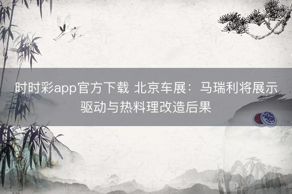 时时彩app官方下载 北京车展：马瑞利将展示驱动与热料理改造后果