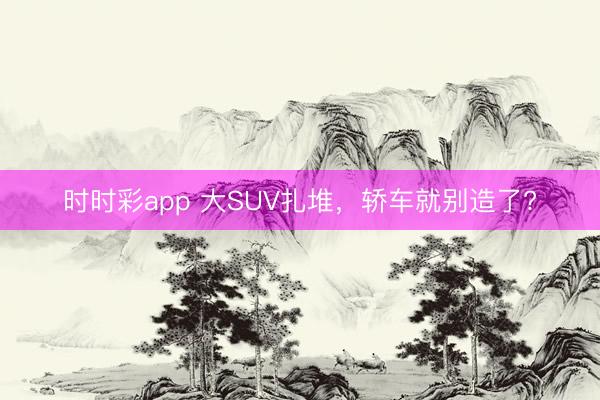 时时彩app 大SUV扎堆，轿车就别造了?