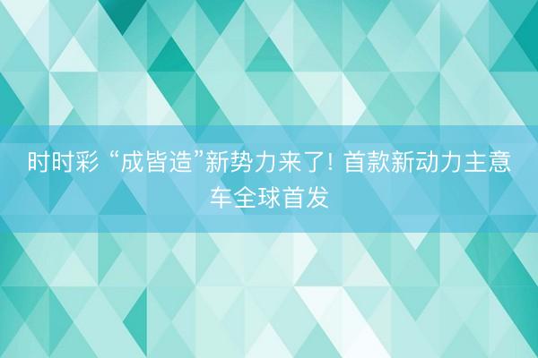 时时彩 “成皆造”新势力来了! 首款新动力主意车全球首发
