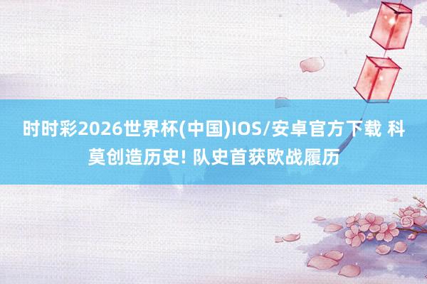 时时彩2026世界杯(中国)IOS/安卓官方下载 科莫创造历史! 队史首获欧战履历
