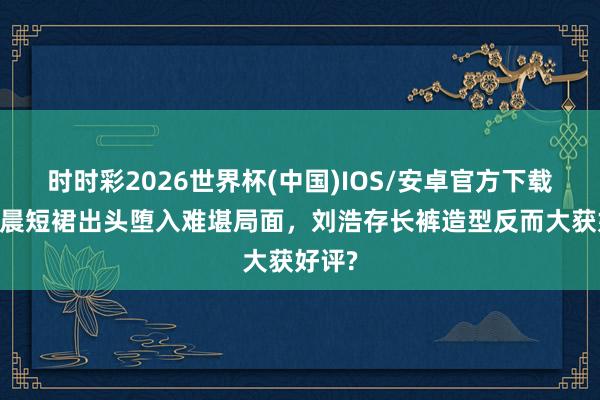 时时彩2026世界杯(中国)IOS/安卓官方下载 王晓晨短裙出头堕入难堪局面，刘浩存长裤造型反而大获好评?