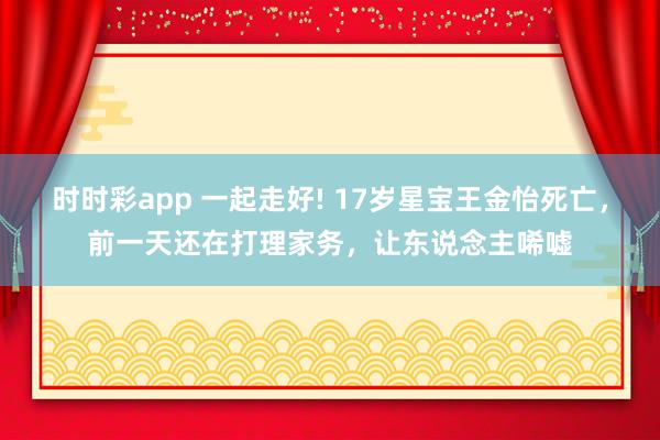 时时彩app 一起走好! 17岁星宝王金怡死亡，前一天还在打理家务，让东说念主唏嘘