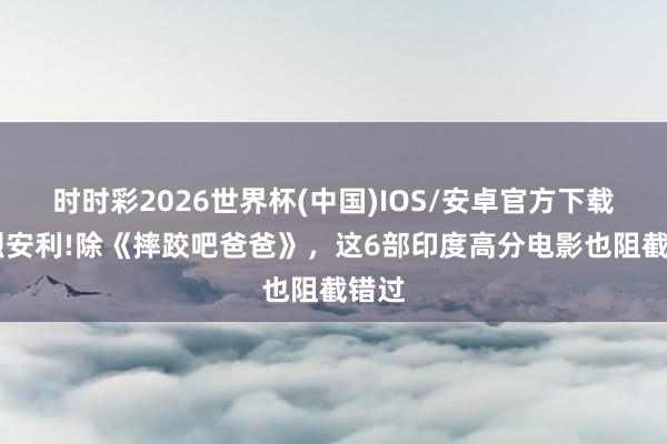 时时彩2026世界杯(中国)IOS/安卓官方下载 浓烈安利!除《摔跤吧爸爸》,这6部印度高分电影也阻截错过