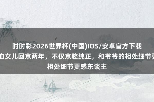时时彩2026世界杯(中国)IOS/安卓官方下载 秋瓷炫混血女儿回京两年，不仅京腔纯正，和爷爷的相处细节更感东谈主