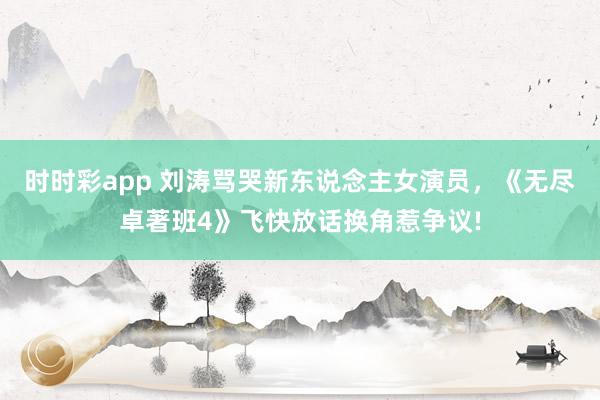 时时彩app 刘涛骂哭新东说念主女演员，《无尽卓著班4》飞快放话换角惹争议!