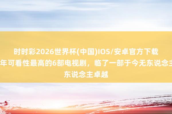 时时彩2026世界杯(中国)IOS/安卓官方下载 近10年可看性最高的6部电视剧，临了一部于今无东说念主卓越