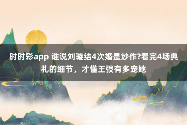 时时彩app 谁说刘璇结4次婚是炒作?看完4场典礼的细节,才懂王弢有多宠她
