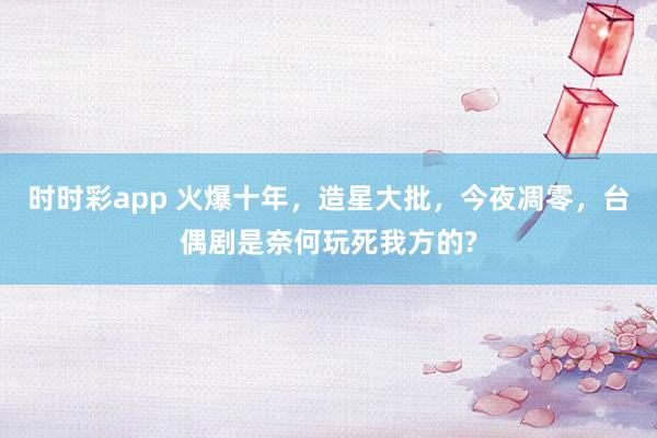 时时彩app 火爆十年，造星大批，今夜凋零，台偶剧是奈何玩死我方的?