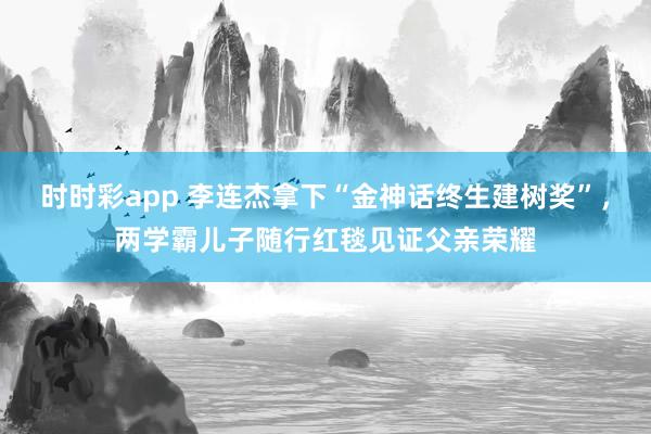 时时彩app 李连杰拿下“金神话终生建树奖”,两学霸儿子随行红毯见证父亲荣耀