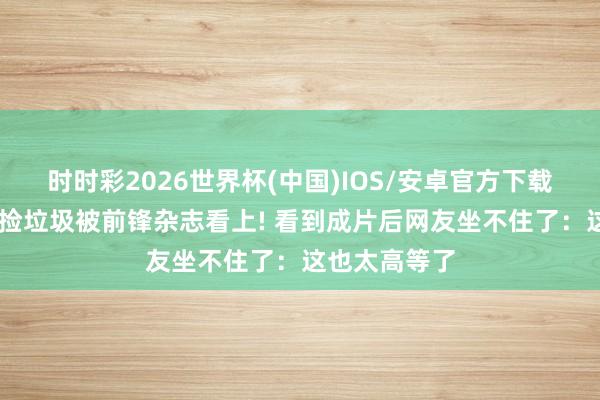 时时彩2026世界杯(中国)IOS/安卓官方下载 王珞丹素颜捡垃圾被前锋杂志看上! 看到成片后网友坐不住了：这也太高等了