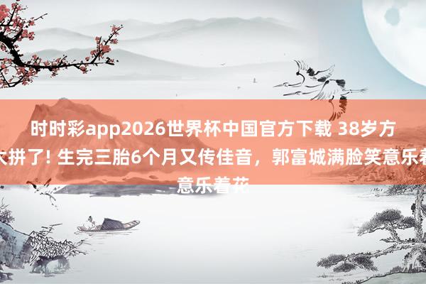 时时彩app2026世界杯中国官方下载 38岁方媛太拼了! 生完三胎6个月又传佳音，郭富城满脸笑意乐着花