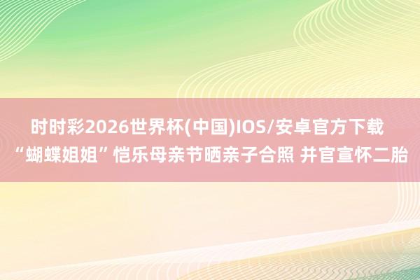 时时彩2026世界杯(中国)IOS/安卓官方下载 “蝴蝶姐姐”恺乐母亲节晒亲子合照 并官宣怀二胎