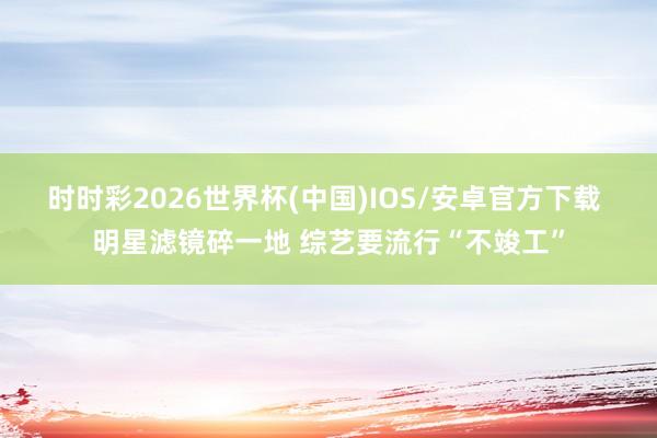 时时彩2026世界杯(中国)IOS/安卓官方下载 明星滤镜碎一地 综艺要流行“不竣工”