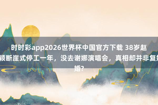 时时彩app2026世界杯中国官方下载 38岁赵丽颖断崖式停工一年，没去谢娜演唱会，真相却并非复婚?