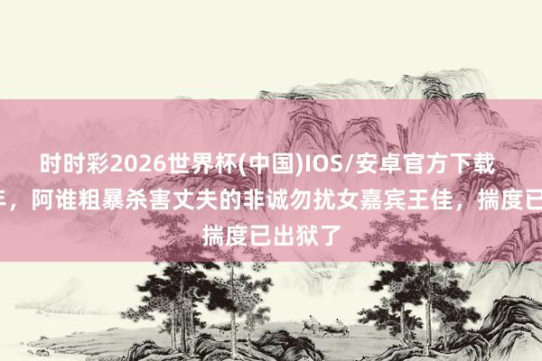 时时彩2026世界杯(中国)IOS/安卓官方下载 2012年，阿谁粗暴杀害丈夫的非诚勿扰女嘉宾王佳，揣度已出狱了