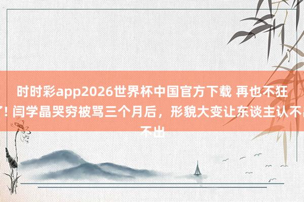 时时彩app2026世界杯中国官方下载 再也不狂了! 闫学晶哭穷被骂三个月后,形貌大变让东谈主认不出
