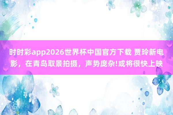 时时彩app2026世界杯中国官方下载 贾玲新电影，在青岛取景拍摄，声势庞杂!或将很快上映