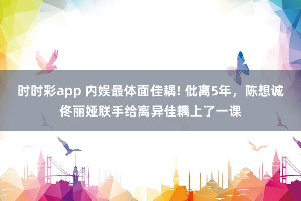 时时彩app 内娱最体面佳耦! 仳离5年,陈想诚佟丽娅联手给离异佳耦上了一课