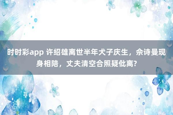 时时彩app 许绍雄离世半年犬子庆生,佘诗曼现身相陪,丈夫清空合照疑仳离?
