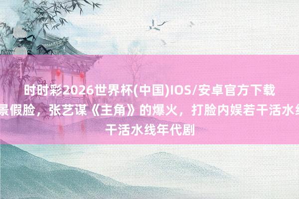 时时彩2026世界杯(中国)IOS/安卓官方下载 假山假景假脸，张艺谋《主角》的爆火，打脸内娱若干活水线年代剧
