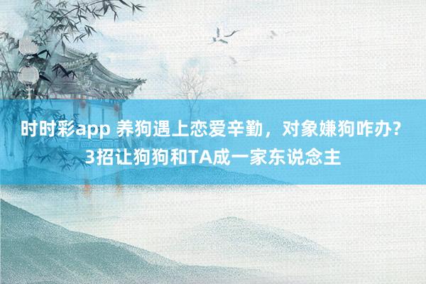 时时彩app 养狗遇上恋爱辛勤,对象嫌狗咋办? 3招让狗狗和TA成一家东说念主