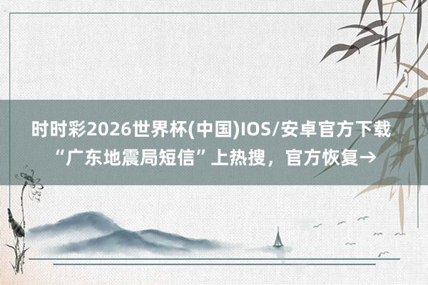 时时彩2026世界杯(中国)IOS/安卓官方下载 “广东地震局短信”上热搜，官方恢复→