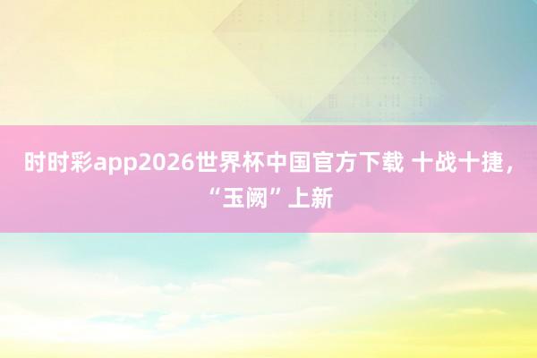 时时彩app2026世界杯中国官方下载 十战十捷,“玉阙”上新