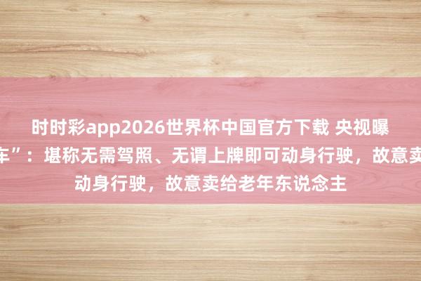 时时彩app2026世界杯中国官方下载 央视曝光“三无手搓汽车”:堪称无需驾照、无谓上牌即可动身行驶,故意卖给老年东说念主
