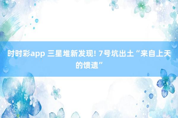 时时彩app 三星堆新发现! 7号坑出土“来自上天的馈遗”
