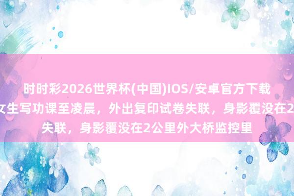 时时彩2026世界杯(中国)IOS/安卓官方下载 西宁一17岁高中女生写功课至凌晨,外出复印试卷失联,身影覆没在2公里外大桥监控里