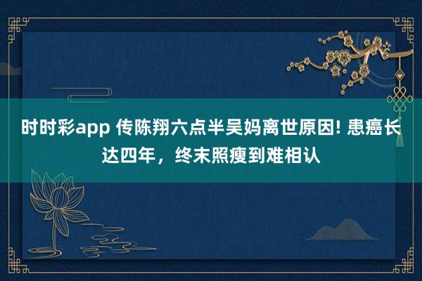 时时彩app 传陈翔六点半吴妈离世原因! 患癌长达四年，终末照瘦到难相认