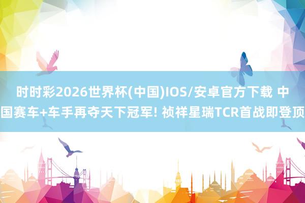 时时彩2026世界杯(中国)IOS/安卓官方下载 中国赛车+车手再夺天下冠军! 祯祥星瑞TCR首战即登顶