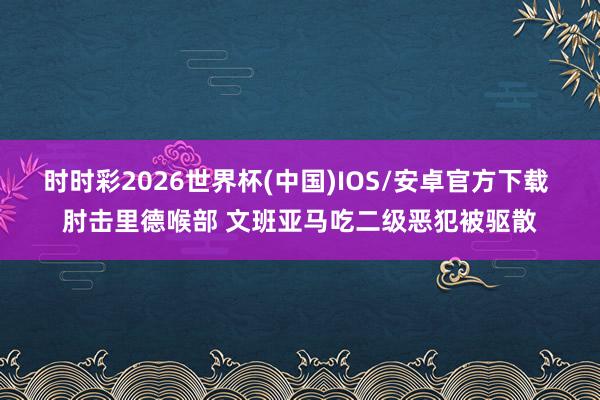 时时彩2026世界杯(中国)IOS/安卓官方下载 肘击里德喉部 文班亚马吃二级恶犯被驱散