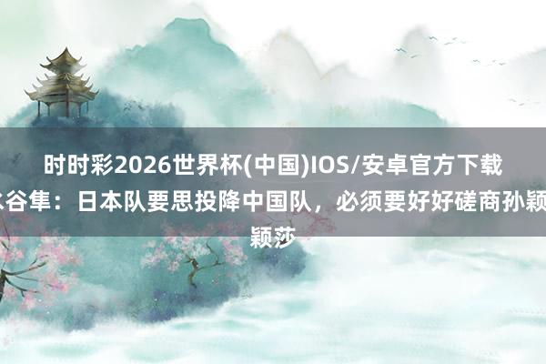 时时彩2026世界杯(中国)IOS/安卓官方下载 水谷隼:日本队要思投降中国队,必须要好好磋商孙颖莎