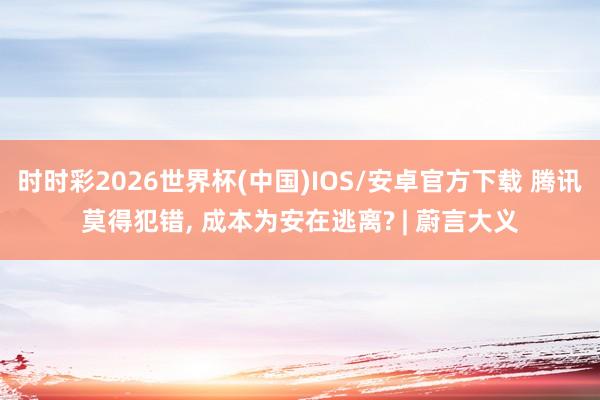 时时彩2026世界杯(中国)IOS/安卓官方下载 腾讯莫得犯错， 成本为安在逃离? | 蔚言大义