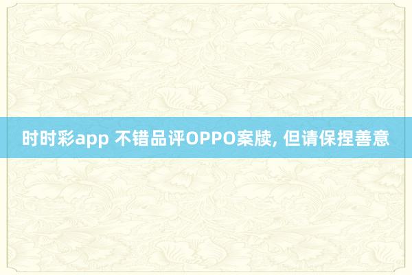 时时彩app 不错品评OPPO案牍, 但请保捏善意