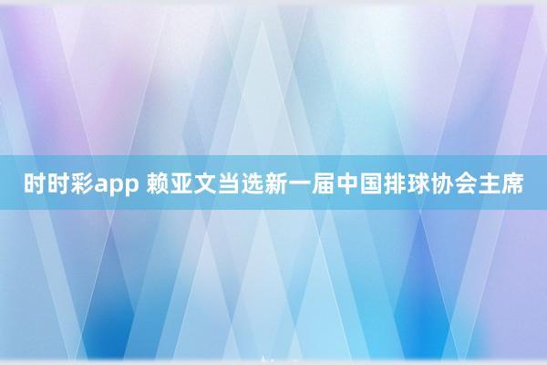 时时彩app 赖亚文当选新一届中国排球协会主席