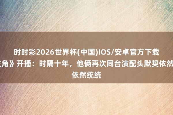 时时彩2026世界杯(中国)IOS/安卓官方下载 《主角》开播：时隔十年，他俩再次同台演配头默契依然统统