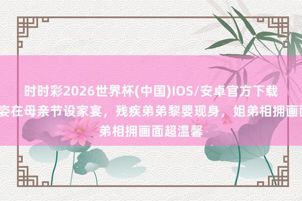 时时彩2026世界杯(中国)IOS/安卓官方下载 55岁黎姿在母亲节设家宴,残疾弟弟黎婴现身,姐弟相拥画面超温馨
