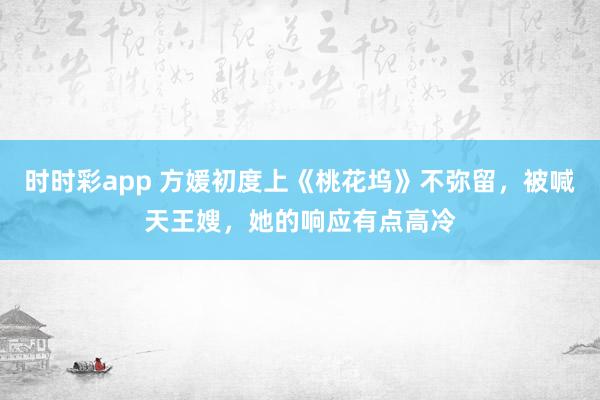 时时彩app 方媛初度上《桃花坞》不弥留，被喊天王嫂，她的响应有点高冷