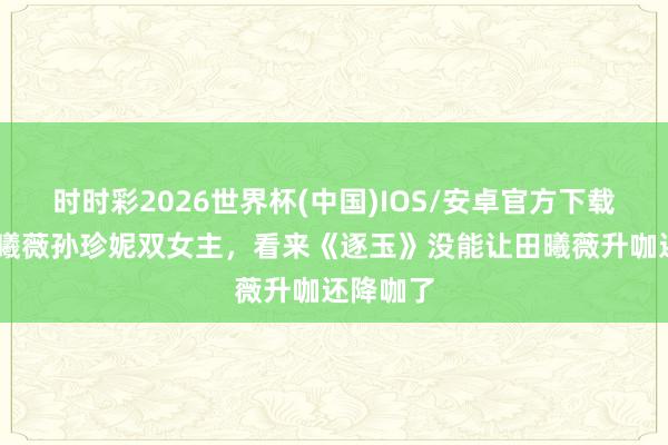 时时彩2026世界杯(中国)IOS/安卓官方下载 网传田曦薇孙珍妮双女主,看来《逐玉》没能让田曦薇升咖还降咖了