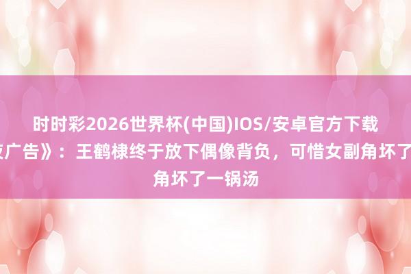 时时彩2026世界杯(中国)IOS/安卓官方下载 《暮夜广告》：王鹤棣终于放下偶像背负，可惜女副角坏了一锅汤