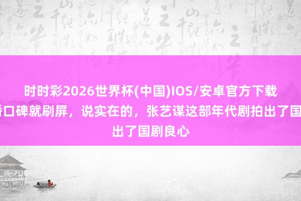 时时彩2026世界杯(中国)IOS/安卓官方下载 一开播口碑就刷屏，说实在的，张艺谋这部年代剧拍出了国剧良心