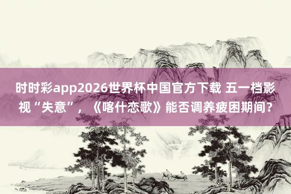 时时彩app2026世界杯中国官方下载 五一档影视“失意”,《喀什恋歌》能否调养疲困期间?