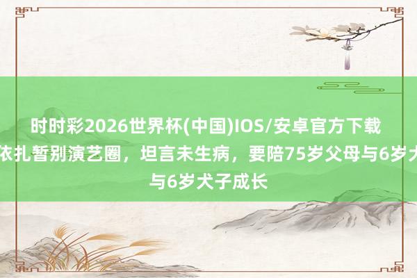 时时彩2026世界杯(中国)IOS/安卓官方下载 39岁热依扎暂别演艺圈,坦言未生病,要陪75岁父母与6岁犬子成长